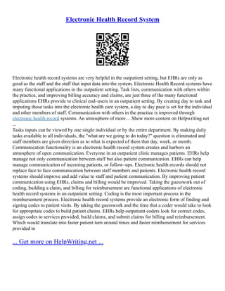 Electronic Health Record System
Electronic health record systems are very helpful in the outpatient setting, but EHRs are only as
good as the staff and the staff that input data into the system. Electronic Health Record systems have
many functional applications in the outpatient setting. Task lists, communication with others within
the practice, and improving billing accuracy and claims, are just three of the many functional
applications EHRs provide to clinical end–users in an outpatient setting. By creating day to task and
imputing those tasks into the electronic health care system, a day to day pace is set for the individual
and other members of staff. Communication with others in the practice is improved through
electronic health record systems. An atmosphere of more ... Show more content on Helpwriting.net
...
Tasks inputs can be viewed by one single individual or by the entire department. By making daily
tasks available to all individuals, the "what are we going to do today?" question is eliminated and
staff members are given direction as to what is expected of them that day, week, or month.
Communication functionality is an electronic health record system creates and harbors an
atmosphere of open communication. Everyone in an outpatient clinic manages patients. EHRs help
manage not only communication between staff but also patient communication. EHRs can help
manage communication of incoming patients, or follow–ups. Electronic health records should not
replace face to face communication between staff members and patients. Electronic health record
systems should improve and add value to staff and patient communication. By improving patient
communication using EHRs, claims and billing would be improved. Taking the guesswork out of
coding, building a claim, and billing for reimbursement are functional applications of electronic
health record systems in an outpatient setting. Coding is the most important process in the
reimbursement process. Electronic health record systems provide an electronic form of finding and
signing codes to patient visits. By taking the guesswork and the time that a coder would take to look
for appropriate codes to build patient claims. EHRs help outpatient coders look for correct codes,
assign codes to services provided, build claims, and submit claims for billing and reimbursement.
Which would translate into faster patient turn around times and faster reimbursement for services
provided to
... Get more on HelpWriting.net ...
 