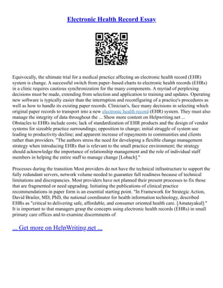 Electronic Health Record Essay
Equivocally, the ultimate trial for a medical practice affecting an electronic health record (EHR)
system is change. A successful switch from paper–based charts to electronic health records (EHRs)
in a clinic requires cautious synchronization for the many components. A myriad of perplexing
decisions must be made, extending from selection and application to training and updates. Operating
new software is typically easier than the interruption and reconfiguring of a practice's procedures as
well as how to handle its existing paper records. Clinician's, face many decisions in selecting which
original paper records to transport into a new electronic health record (EHR) system. They must also
manage the integrity of data throughout the ... Show more content on Helpwriting.net ...
Obstacles to EHRs include costs; lack of standardization of EHR products and the design of vendor
systems for sizeable practice surroundings; opposition to change; initial struggle of system use
leading to productivity decline; and apparent increase of repayments to communities and clients
rather than providers. "The authors stress the need for developing a flexible change management
strategy when introducing EHRs that is relevant to the small practice environment; the strategy
should acknowledge the importance of relationship management and the role of individual staff
members in helping the entire staff to manage change [Lobach]."
Processes during the transition Most providers do not have the technical infrastructure to support the
fully redundant servers, network volume needed to guarantee full readiness because of technical
limitations and discrepancies. Most providers have not planned their present processes to fix those
that are fragmented or need upgrading. Initiating the publications of clinical practice
recommendations in paper form is an essential starting point. "In Framework for Strategic Action,
David Brailer, MD, PhD, the national coordinator for health information technology, described
EHRs as "critical to delivering safe, affordable, and consumer oriented health care. [Amatayakul]."
It is important to that managers grasp the concepts using electronic health records (EHRs) in small
primary care offices and to examine discernments of
... Get more on HelpWriting.net ...
 