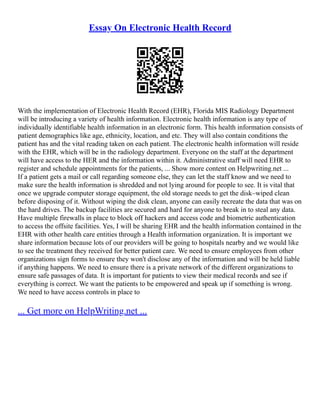 Essay On Electronic Health Record
With the implementation of Electronic Health Record (EHR), Florida MIS Radiology Department
will be introducing a variety of health information. Electronic health information is any type of
individually identifiable health information in an electronic form. This health information consists of
patient demographics like age, ethnicity, location, and etc. They will also contain conditions the
patient has and the vital reading taken on each patient. The electronic health information will reside
with the EHR, which will be in the radiology department. Everyone on the staff at the department
will have access to the HER and the information within it. Administrative staff will need EHR to
register and schedule appointments for the patients, ... Show more content on Helpwriting.net ...
If a patient gets a mail or call regarding someone else, they can let the staff know and we need to
make sure the health information is shredded and not lying around for people to see. It is vital that
once we upgrade computer storage equipment, the old storage needs to get the disk–wiped clean
before disposing of it. Without wiping the disk clean, anyone can easily recreate the data that was on
the hard drives. The backup facilities are secured and hard for anyone to break in to steal any data.
Have multiple firewalls in place to block off hackers and access code and biometric authentication
to access the offsite facilities. Yes, I will be sharing EHR and the health information contained in the
EHR with other health care entities through a Health information organization. It is important we
share information because lots of our providers will be going to hospitals nearby and we would like
to see the treatment they received for better patient care. We need to ensure employees from other
organizations sign forms to ensure they won't disclose any of the information and will be held liable
if anything happens. We need to ensure there is a private network of the different organizations to
ensure safe passages of data. It is important for patients to view their medical records and see if
everything is correct. We want the patients to be empowered and speak up if something is wrong.
We need to have access controls in place to
... Get more on HelpWriting.net ...
 