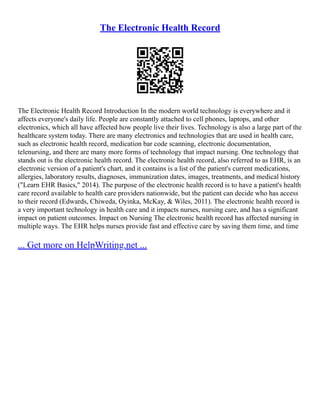The Electronic Health Record
The Electronic Health Record Introduction In the modern world technology is everywhere and it
affects everyone's daily life. People are constantly attached to cell phones, laptops, and other
electronics, which all have affected how people live their lives. Technology is also a large part of the
healthcare system today. There are many electronics and technologies that are used in health care,
such as electronic health record, medication bar code scanning, electronic documentation,
telenursing, and there are many more forms of technology that impact nursing. One technology that
stands out is the electronic health record. The electronic health record, also referred to as EHR, is an
electronic version of a patient's chart, and it contains is a list of the patient's current medications,
allergies, laboratory results, diagnoses, immunization dates, images, treatments, and medical history
("Learn EHR Basics," 2014). The purpose of the electronic health record is to have a patient's health
care record available to health care providers nationwide, but the patient can decide who has access
to their record (Edwards, Chiweda, Oyinka, McKay, & Wiles, 2011). The electronic health record is
a very important technology in health care and it impacts nurses, nursing care, and has a significant
impact on patient outcomes. Impact on Nursing The electronic health record has affected nursing in
multiple ways. The EHR helps nurses provide fast and effective care by saving them time, and time
... Get more on HelpWriting.net ...
 