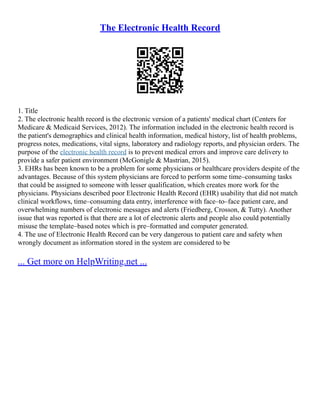 The Electronic Health Record
1. Title
2. The electronic health record is the electronic version of a patients' medical chart (Centers for
Medicare & Medicaid Services, 2012). The information included in the electronic health record is
the patient's demographics and clinical health information, medical history, list of health problems,
progress notes, medications, vital signs, laboratory and radiology reports, and physician orders. The
purpose of the electronic health record is to prevent medical errors and improve care delivery to
provide a safer patient environment (McGonigle & Mastrian, 2015).
3. EHRs has been known to be a problem for some physicians or healthcare providers despite of the
advantages. Because of this system physicians are forced to perform some time–consuming tasks
that could be assigned to someone with lesser qualification, which creates more work for the
physicians. Physicians described poor Electronic Health Record (EHR) usability that did not match
clinical workflows, time–consuming data entry, interference with face–to–face patient care, and
overwhelming numbers of electronic messages and alerts (Friedberg, Crosson, & Tutty). Another
issue that was reported is that there are a lot of electronic alerts and people also could potentially
misuse the template–based notes which is pre–formatted and computer generated.
4. The use of Electronic Health Record can be very dangerous to patient care and safety when
wrongly document as information stored in the system are considered to be
... Get more on HelpWriting.net ...
 
