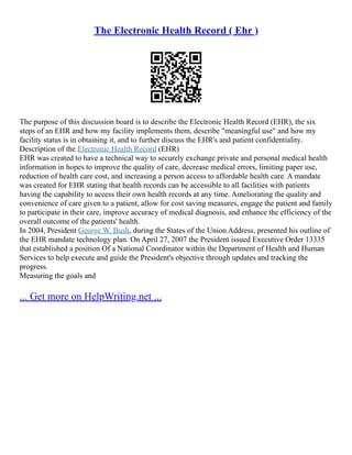 The Electronic Health Record ( Ehr )
The purpose of this discussion board is to describe the Electronic Health Record (EHR), the six
steps of an EHR and how my facility implements them, describe "meaningful use" and how my
facility status is in obtaining it, and to further discuss the EHR's and patient confidentiality.
Description of the Electronic Health Record (EHR)
EHR was created to have a technical way to securely exchange private and personal medical health
information in hopes to improve the quality of care, decrease medical errors, limiting paper use,
reduction of health care cost, and increasing a person access to affordable health care. A mandate
was created for EHR stating that health records can be accessible to all facilities with patients
having the capability to access their own health records at any time. Ameliorating the quality and
convenience of care given to a patient, allow for cost saving measures, engage the patient and family
to participate in their care, improve accuracy of medical diagnosis, and enhance the efficiency of the
overall outcome of the patients' health.
In 2004, President George W. Bush, during the States of the Union Address, presented his outline of
the EHR mandate technology plan. On April 27, 2007 the President issued Executive Order 13335
that established a position Of a National Coordinator within the Department of Health and Human
Services to help execute and guide the President's objective through updates and tracking the
progress.
Measuring the goals and
... Get more on HelpWriting.net ...
 
