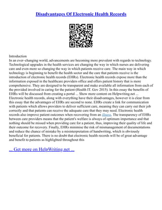 Disadvantages Of Electronic Health Records
Introduction
In an ever–changing world, advancements are becoming more prevalent with regards to technology.
Technological upgrades in the health services are changing the way in which nurses are delivering
care and even more so changing the way in which patients receive care. The main way in which
technology is beginning to benefit the health sector and the care that patients receive is the
introduction of electronic health records (EHRs). Electronic health records expose more than the
information exposed in the healthcare providers office and offers patient history that is more
comprehensive. They are designed to be transparent and make available all information from each of
the provided involved in caring for the patient (Health IT. Gov 2015). In this essay the benefits of
EHRs will be discussed from creating a portal ... Show more content on Helpwriting.net ...
Electronic health records, along with everything have their disadvantages, however it is clear from
this essay that the advantages of EHRs are second to none. EHRs create a link for communication
with patients which allows providers to deliver sufficient care, meaning they can carry out their job
correctly and that patients can receive the adequate care that they may need. Electronic health
records also improve patient outcomes when recovering from an illness. The transparency of EHRs
between care providers means that the patient's welfare is always of optimum importance and that
nothing should be missed when providing care for a patient, thus, improving their quality of life and
their outcome for recovery. Finally, EHRs minimise the risk of mismanagement of documentations
and reduce the chance of mistake by a misinterpretation of handwriting, which is obviously
beneficial for patients. There is no doubt that electronic health records will be of great advantage
and benefit to patients as highlighted throughout this
... Get more on HelpWriting.net ...
 