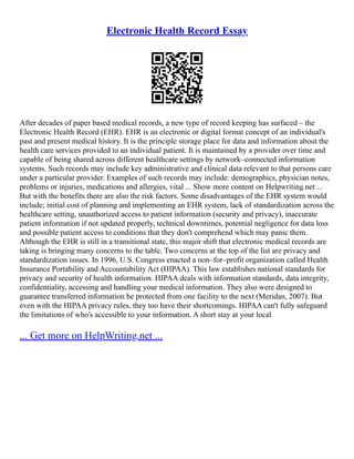 Electronic Health Record Essay
After decades of paper based medical records, a new type of record keeping has surfaced – the
Electronic Health Record (EHR). EHR is an electronic or digital format concept of an individual's
past and present medical history. It is the principle storage place for data and information about the
health care services provided to an individual patient. It is maintained by a provider over time and
capable of being shared across different healthcare settings by network–connected information
systems. Such records may include key administrative and clinical data relevant to that persons care
under a particular provider. Examples of such records may include: demographics, physician notes,
problems or injuries, medications and allergies, vital ... Show more content on Helpwriting.net ...
But with the benefits there are also the risk factors. Some disadvantages of the EHR system would
include; initial cost of planning and implementing an EHR system, lack of standardization across the
healthcare setting, unauthorized access to patient information (security and privacy), inaccurate
patient information if not updated properly, technical downtimes, potential negligence for data loss
and possible patient access to conditions that they don't comprehend which may panic them.
Although the EHR is still in a transitional state, this major shift that electronic medical records are
taking is bringing many concerns to the table. Two concerns at the top of the list are privacy and
standardization issues. In 1996, U.S. Congress enacted a non–for–profit organization called Health
Insurance Portability and Accountability Act (HIPAA). This law establishes national standards for
privacy and security of health information. HIPAA deals with information standards, data integrity,
confidentiality, accessing and handling your medical information. They also were designed to
guarantee transferred information be protected from one facility to the next (Meridan, 2007). But
even with the HIPAA privacy rules, they too have their shortcomings. HIPAA can't fully safeguard
the limitations of who's accessible to your information. A short stay at your local
... Get more on HelpWriting.net ...
 