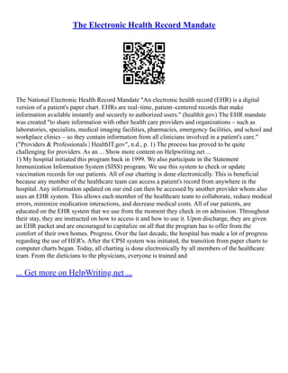 The Electronic Health Record Mandate
The National Electronic Health Record Mandate "An electronic health record (EHR) is a digital
version of a patient's paper chart. EHRs are real–time, patient–centered records that make
information available instantly and securely to authorized users." (healthit.gov) The EHR mandate
was created "to share information with other health care providers and organizations – such as
laboratories, specialists, medical imaging facilities, pharmacies, emergency facilities, and school and
workplace clinics – so they contain information from all clinicians involved in a patient's care."
("Providers & Professionals | HealthIT.gov", n.d., p. 1) The process has proved to be quite
challenging for providers. As an ... Show more content on Helpwriting.net ...
1) My hospital initiated this program back in 1999. We also participate in the Statement
Immunization Information System (SISS) program. We use this system to check or update
vaccination records for our patients. All of our charting is done electronically. This is beneficial
because any member of the healthcare team can access a patient's record from anywhere in the
hospital. Any information updated on our end can then be accessed by another provider whom also
uses an EHR system. This allows each member of the healthcare team to collaborate, reduce medical
errors, minimize medication interactions, and decrease medical costs. All of our patients, are
educated on the EHR system that we use from the moment they check in on admission. Throughout
their stay, they are instructed on how to access it and how to use it. Upon discharge, they are given
an EHR packet and are encouraged to capitalize on all that the program has to offer from the
comfort of their own homes. Progress. Over the last decade, the hospital has made a lot of progress
regarding the use of HER's. After the CPSI system was initiated, the transition from paper charts to
computer charts began. Today, all charting is done electronically by all members of the healthcare
team. From the dieticians to the physicians, everyone is trained and
... Get more on HelpWriting.net ...
 