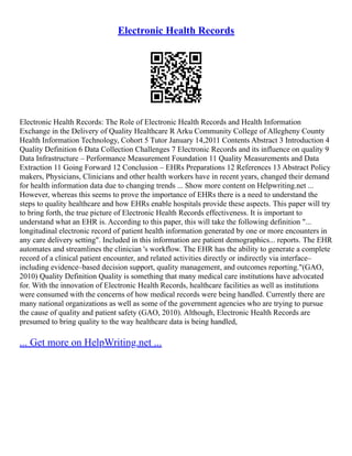 Electronic Health Records
Electronic Health Records: The Role of Electronic Health Records and Health Information
Exchange in the Delivery of Quality Healthcare R Arku Community College of Allegheny County
Health Information Technology, Cohort 5 Tutor January 14,2011 Contents Abstract 3 Introduction 4
Quality Definition 6 Data Collection Challenges 7 Electronic Records and its influence on quality 9
Data Infrastructure – Performance Measurement Foundation 11 Quality Measurements and Data
Extraction 11 Going Forward 12 Conclusion – EHRs Preparations 12 References 13 Abstract Policy
makers, Physicians, Clinicians and other health workers have in recent years, changed their demand
for health information data due to changing trends ... Show more content on Helpwriting.net ...
However, whereas this seems to prove the importance of EHRs there is a need to understand the
steps to quality healthcare and how EHRs enable hospitals provide these aspects. This paper will try
to bring forth, the true picture of Electronic Health Records effectiveness. It is important to
understand what an EHR is. According to this paper, this will take the following definition "...
longitudinal electronic record of patient health information generated by one or more encounters in
any care delivery setting". Included in this information are patient demographics... reports. The EHR
automates and streamlines the clinician 's workflow. The EHR has the ability to generate a complete
record of a clinical patient encounter, and related activities directly or indirectly via interface–
including evidence–based decision support, quality management, and outcomes reporting."(GAO,
2010) Quality Definition Quality is something that many medical care institutions have advocated
for. With the innovation of Electronic Health Records, healthcare facilities as well as institutions
were consumed with the concerns of how medical records were being handled. Currently there are
many national organizations as well as some of the government agencies who are trying to pursue
the cause of quality and patient safety (GAO, 2010). Although, Electronic Health Records are
presumed to bring quality to the way healthcare data is being handled,
... Get more on HelpWriting.net ...
 