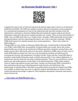 An Electronic Health Record ( Ehr )
A digital form and version of what has long been the patient's paper chart is known as an Electronic
Health Record (EHR). The EHR also includes treatment, physical examination, and investigations.
It is sustained and maintained over time by the medical provider and often includes all the key
administrative information. Electronic Medical Records include the regular medical and clinical
information collected by physicians, hospital and other care workers. There are four main benefits of
EMRs. One, an EMR tracks data over a length of time. Secondly, EMRs help health care providers
distinguish patients who have upcoming preventative care visits or specialty screenings. Thirdly,
EMRs help monitor how patients measure up to certain parameters, ... Show more content on
Helpwriting.net ...
Though EHRs are very similar to Electronic Medical Records, a fourth benefit of utilizing EHRs
over EMRs is that EHRs allow the portability of patient health care records. Due to this system,
patient health care records can be transferred to different specialists, hospitals, nursing homes, and
health care providers, both locally and across the nation. Similarly to EMRs, there are many ways in
which EHR improves patient care. One way is by lessening the incidents of medical error by
increasing the accuracy and transparency of medical records. Along with that, using EHR makes it
possible to make health information easily available and accessible. It also reduces duplication of
medical tests and also limits the time delay in patient treatment. These are very beneficial to overall
patient care and enable patients to make better, well informed decisions. EHRs reduce medical
errors by improving medical accuracy and clarity. Another way that having EHRs is beneficial is
that systematizes the process of obtaining patient medical history and information. One
disadvantage of utilizing EHRs is that there are possible ethical issues that are related to the EHRs.
For example, an ethical issue may arise if a patient's medical and health data are shared or linked
without the patients knowledge or approval. This jeopardizes that patient's autonomy and creates a
barrier between the
... Get more on HelpWriting.net ...
 
