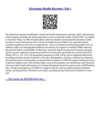 Electronic Health Records ( Ehr )
The federal government established a nationwide health information technology (HIT) infrastructure
which requires all health care facility personnel to use an electronic health record (EHR). According
to Sewell & Thede, in 2004, President Bush called for adoption of interoperable electronic health
records for most Americans by 2014. Electronic health records (EHR) is an automated system
created by healthcare providers or organizations, such as a hospital in documenting patient care. In
addition, EHR is an interoperable healthcare record that can comprise of multiple EMRs data and
the personal health record (PHR). Furthermore, electronic health records can be created, managed,
and accessed by approved clinicians and staff across more than one health care society (Sewell &
Thede, 2013, p. 231–232). On the patients' perspective, EHR will be used to support healthcare by
providing electronic record of patients' vital signs, demographics, allergies, medications, diagnoses,
and smoking status. Consequently, on the providers' perspective, EHR will support healthcare by use
of decision support tools, enter clinical orders, such as prescriptions, provide patients with electronic
versions of their health information, use systems that protect the privacy and security of HER patient
data. Another meaningful use of EHR is to support activities such as conducting drug formulary
checks, including clinical laboratory test results, recording advance directions for patient 65 years
and
... Get more on HelpWriting.net ...
 