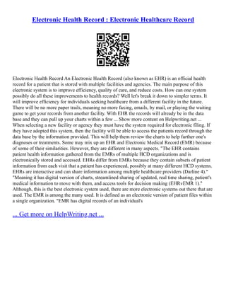 Electronic Health Record : Electronic Healthcare Record
Electronic Health Record An Electronic Health Record (also known as EHR) is an official health
record for a patient that is stored with multiple facilities and agencies. The main purpose of this
electronic system is to improve efficiency, quality of care, and reduce costs. How can one system
possibly do all these improvements to health records? Well let's break it down to simpler terms. It
will improve efficiency for individuals seeking healthcare from a different facility in the future.
There will be no more paper trails, meaning no more faxing, emails, by mail, or playing the waiting
game to get your records from another facility. With EHR the records will already be in the data
base and they can pull up your charts within a few ... Show more content on Helpwriting.net ...
When selecting a new facility or agency they must have the system required for electronic filing. If
they have adopted this system, then the facility will be able to access the patients record through the
data base by the information provided. This will help them review the charts to help further one's
diagnoses or treatments. Some may mix up an EHR and Electronic Medical Record (EMR) because
of some of their similarities. However, they are different in many aspects. "The EHR contains
patient health information gathered from the EMRs of multiple HCD organizations and is
electronically stored and accessed. EHRs differ from EMRs because they contain subsets of patient
information from each visit that a patient has experienced, possibly at many different HCD systems.
EHRs are interactive and can share information among multiple healthcare providers (Darline 4)."
"Meaning it has digital version of charts, streamlined sharing of updated, real time sharing, patient's
medical information to move with them, and access tools for decision making (EHRvEMR 1)."
Although, this is the best electronic system used, there are more electronic systems out there that are
used. The EMR is among the many used. It is defined as an electronic version of patient files within
a single organization. "EMR has digital records of an individual's
... Get more on HelpWriting.net ...
 