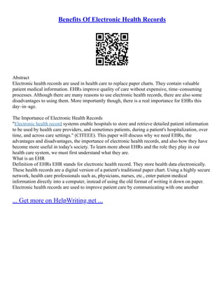 Benefits Of Electronic Health Records
Abstract
Electronic health records are used in health care to replace paper charts. They contain valuable
patient medical information. EHRs improve quality of care without expensive, time–consuming
processes. Although there are many reasons to use electronic health records, there are also some
disadvantages to using them. More importantly though, there is a real importance for EHRs this
day–in–age.
The Importance of Electronic Health Records
"Electronic health record systems enable hospitals to store and retrieve detailed patient information
to be used by health care providers, and sometimes patients, during a patient's hospitalization, over
time, and across care settings." (CITEEE). This paper will discuss why we need EHRs, the
advantages and disadvantages, the importance of electronic health records, and also how they have
become more useful in today's society. To learn more about EHRs and the role they play in our
health care system, we must first understand what they are.
What is an EHR
Definition of EHRs EHR stands for electronic health record. They store health data electronically.
These health records are a digital version of a patient's traditional paper chart. Using a highly secure
network, health care professionals such as, physicians, nurses, etc., enter patient medical
information directly into a computer, instead of using the old format of writing it down on paper.
Electronic health records are used to improve patient care by communicating with one another
... Get more on HelpWriting.net ...
 