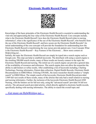 Electronic Health Record Paper
Knowledge of the basic principles of the Electronic Health Record is essential to understanding the
vital role and appreciating the true value of the Electronic Health Record. Core concepts include,
what is the Electronic Health Record?, how does the Electronic Health Record relate to nursing
informatics?, what is the significance of the use of the Electronic Health Record?, who benefits from
the use of the Electronic Health Record?, and how secure are the Electronic Health Records? An
initial understanding of the core concepts will provide the foundation for understanding how the
Electronic Health Record is transforming the way nurses provide patient care. Core Concepts What
is the Electronic Health Record? – Key Features of the Electronic ... Show more content on
Helpwriting.net ...
Initially, the topic the Electronic Health Record can simply be typed into a search engine such as
Google.com. This step can help to establish keywords. The drawback with using a search engine is
the resulting 200,000 search results, many of these results are loosely connect to the topic the
Electronic Health Record and nursing. The initial use of a search engine can provide a general idea
of the availability of resources and references. The search engine does not allow the researcher the
ability to add limiters or refine results. After establishing a list of keywords including, Charting
Technology, Nursing informatics, Patient data collection, Digital Health Records, Electronic Heath
Documentation in EBSCOHost. Utilizing CINAHL, the nurse researcher should conduct a "simple
search" in EBSCOHost. The simple search of the keywords, Electronic Health Record provided
3,949 full–text results of these results, many of the articles that only had a small relation to nursing
and nursing informatics. Further, the inclusion of the keywords Electronic Health Record AND
Nursing, with the limiters set for full text only, using the "advanced search" provided 34 full text
articles. The advanced search provided articles, which directly applied to electronic health records,
specifically dealing with nursing informatics. The ability to search the overall topic and
... Get more on HelpWriting.net ...
 