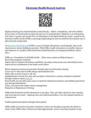 Electronic Health Record Analysis
Digital technology has transformed the world radically – tablets, smartphones, and web–enabled
devices have revolutionized our daily life and way of communication. Medicine is an information–
rich sector. A greater and smooth flow of information in the digital healthcare sector, created by the
electronic health records (EHRs), encourages digital progress and can transform how patient care is
delivered and compensated.
An Electronic Health Record (EHR) is a pool of health information, stored digitally; that can be
shared across various healthcare providers. With EHRs, health information is available wherever
and whenever it is needed. EHRs (Electronic Health Records) are Changing Healthcare. Here's
How:
EHRs are a Foundation for Reliable health ... Show more content on Helpwriting.net ...
Receiving emergency treatment
Improvement in patient information availability can reduce unnecessary tests and medical errors.
Improved care coordination in the health sector allows
Better integration among care providers through improved information sharing
Access up–to–date and viewable allergy and medication lists.
Order entry at point of care or off–site
Standardization of order sets, data and care plans, which allows common treatment of patients
through evidence–based medicine
Rural health care providers gain access to expert by sharing best practices and enabling specialized
care through telemedicine.
Faster, convenient and simpler disease management.
Reduction in Duplication of Testing
EHRs hold all patient's health information in one place. Thus, providers spend less time ordering
and reviewing test results – duplicate tests and medical procedures. Less time spends translates to
reduced costs.
Enables patient participation through online portals
EHRs enable increased involvement of patients in their care through giving them the ability to
retrieve their EHRs online. Patients can make appointments, receive screening reminders, keep
 