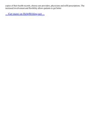 copies of their health records, choose care providers, physicians and refill prescriptions. The
increased involvement and flexibility allows patients to get better
... Get more on HelpWriting.net ...
 