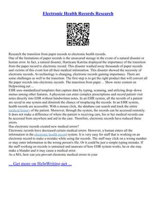 Electronic Health Records Research
Research the transition from paper records to electronic health records.
One of the limitations of paper records is the unsecured storage in the event of a natural disaster or
human error. In fact, a natural disaster, Hurricane Katrina displayed the importance of the transition
from the paper record to electronic record. This disaster washed away thousands of paper records
and victims of this event lost all their medical information. This disaster showed the necessity of
electronic records. As technology is changing, electronic records gaining importance. There are
some challenges as well to the transition. The first step is to get the right product that will convert all
the paper records into electronic records. The transition from paper ... Show more content on
Helpwriting.net ...
EHR uses standardized templates that capture data by typing, scanning, and utilizing drop–down
menus among other features. A physician can enter complex prescriptions and record patient visit
notes directly into EHR without handwritten notes. In an EHR system, all the records of a patient
are saved in one system and diminish the chance of misplacing the records. In an EHR system,
health records are accessible. With a mouse click, the database can search and track the entire
medical history of the patient. Moreover, through the system, the records can be accessed remotely.
It does not make a difference of where the patient is receiving care, his or her medical records can
be accessed from anywhere and aid in the care. Therefore, electronic records have reduced these
errors.
Has electronic records created new medical errors?
Electronic records have decreased certain medical errors. However, a human enters all the
information in the electronic health record system. It is very easy for staff that is working on an
electronic record to make a mistake while using the records. The staff may click on a wrong number
or may enter information in the wrong person's file. Or it could be just a simple typing mistake. If
the staff working on records is untrained and unaware of how EHR system works, he or she may
make a blunder and it may cause a medical error.
As a MA, how can you prevent electronic medical errors in your
... Get more on HelpWriting.net ...
 