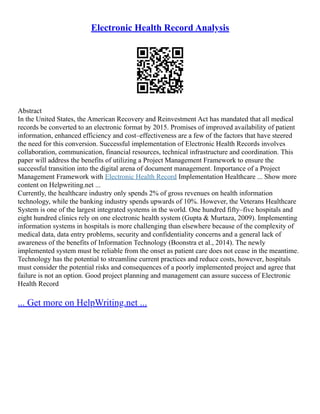 Electronic Health Record Analysis
Abstract
In the United States, the American Recovery and Reinvestment Act has mandated that all medical
records be converted to an electronic format by 2015. Promises of improved availability of patient
information, enhanced efficiency and cost–effectiveness are a few of the factors that have steered
the need for this conversion. Successful implementation of Electronic Health Records involves
collaboration, communication, financial resources, technical infrastructure and coordination. This
paper will address the benefits of utilizing a Project Management Framework to ensure the
successful transition into the digital arena of document management. Importance of a Project
Management Framework with Electronic Health Record Implementation Healthcare ... Show more
content on Helpwriting.net ...
Currently, the healthcare industry only spends 2% of gross revenues on health information
technology, while the banking industry spends upwards of 10%. However, the Veterans Healthcare
System is one of the largest integrated systems in the world. One hundred fifty–five hospitals and
eight hundred clinics rely on one electronic health system (Gupta & Murtaza, 2009). Implementing
information systems in hospitals is more challenging than elsewhere because of the complexity of
medical data, data entry problems, security and confidentiality concerns and a general lack of
awareness of the benefits of Information Technology (Boonstra et al., 2014). The newly
implemented system must be reliable from the onset as patient care does not cease in the meantime.
Technology has the potential to streamline current practices and reduce costs, however, hospitals
must consider the potential risks and consequences of a poorly implemented project and agree that
failure is not an option. Good project planning and management can assure success of Electronic
Health Record
... Get more on HelpWriting.net ...
 