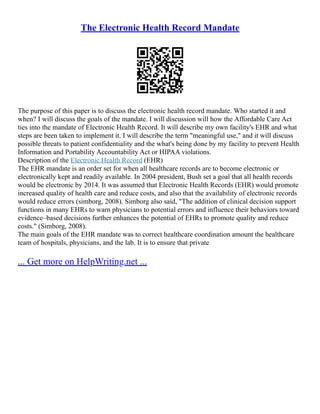 The Electronic Health Record Mandate
The purpose of this paper is to discuss the electronic health record mandate. Who started it and
when? I will discuss the goals of the mandate. I will discussion will how the Affordable Care Act
ties into the mandate of Electronic Health Record. It will describe my own facility's EHR and what
steps are been taken to implement it. I will describe the term "meaningful use," and it will discuss
possible threats to patient confidentiality and the what's being done by my facility to prevent Health
Information and Portability Accountability Act or HIPAA violations.
Description of the Electronic Health Record (EHR)
The EHR mandate is an order set for when all healthcare records are to become electronic or
electronically kept and readily available. In 2004 president, Bush set a goal that all health records
would be electronic by 2014. It was assumed that Electronic Health Records (EHR) would promote
increased quality of health care and reduce costs, and also that the availability of electronic records
would reduce errors (simborg, 2008). Simborg also said, "The addition of clinical decision support
functions in many EHRs to warn physicians to potential errors and influence their behaviors toward
evidence–based decisions further enhances the potential of EHRs to promote quality and reduce
costs." (Simborg, 2008).
The main goals of the EHR mandate was to correct healthcare coordination amount the healthcare
team of hospitals, physicians, and the lab. It is to ensure that private
... Get more on HelpWriting.net ...
 