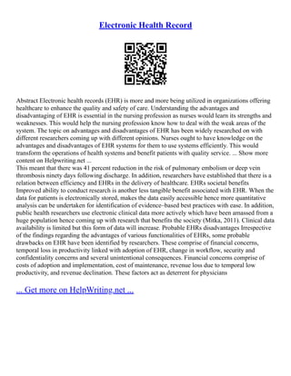 Electronic Health Record
Abstract Electronic health records (EHR) is more and more being utilized in organizations offering
healthcare to enhance the quality and safety of care. Understanding the advantages and
disadvantaging of EHR is essential in the nursing profession as nurses would learn its strengths and
weaknesses. This would help the nursing profession know how to deal with the weak areas of the
system. The topic on advantages and disadvantages of EHR has been widely researched on with
different researchers coming up with different opinions. Nurses ought to have knowledge on the
advantages and disadvantages of EHR systems for them to use systems efficiently. This would
transform the operations of health systems and benefit patients with quality service. ... Show more
content on Helpwriting.net ...
This meant that there was 41 percent reduction in the risk of pulmonary embolism or deep vein
thrombosis ninety days following discharge. In addition, researchers have established that there is a
relation between efficiency and EHRs in the delivery of healthcare. EHRs societal benefits
Improved ability to conduct research is another less tangible benefit associated with EHR. When the
data for patients is electronically stored, makes the data easily accessible hence more quantitative
analysis can be undertaken for identification of evidence–based best practices with ease. In addition,
public health researchers use electronic clinical data more actively which have been amassed from a
huge population hence coming up with research that benefits the society (Mitka, 2011). Clinical data
availability is limited but this form of data will increase. Probable EHRs disadvantages Irrespective
of the findings regarding the advantages of various functionalities of EHRs, some probable
drawbacks on EHR have been identified by researchers. These comprise of financial concerns,
temporal loss in productivity linked with adoption of EHR, change in workflow, security and
confidentiality concerns and several unintentional consequences. Financial concerns comprise of
costs of adoption and implementation, cost of maintenance, revenue loss due to temporal low
productivity, and revenue declination. These factors act as deterrent for physicians
... Get more on HelpWriting.net ...
 