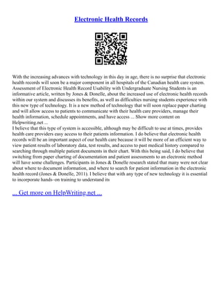 Electronic Health Records
With the increasing advances with technology in this day in age, there is no surprise that electronic
health records will soon be a major component in all hospitals of the Canadian health care system.
Assessment of Electronic Health Record Usability with Undergraduate Nursing Students is an
informative article, written by Jones & Donelle, about the increased use of electronic health records
within our system and discusses its benefits, as well as difficulties nursing students experience with
this new type of technology. It is a new method of technology that will soon replace paper charting
and will allow access to patients to communicate with their health care providers, manage their
health information, schedule appointments, and have access ... Show more content on
Helpwriting.net ...
I believe that this type of system is accessible, although may be difficult to use at times, provides
health care providers easy access to their patients information. I do believe that electronic health
records will be an important aspect of our health care because it will be more of an efficient way to
view patient results of laboratory data, test results, and access to past medical history compared to
searching through multiple patient documents in their chart. With this being said, I do believe that
switching from paper charting of documentation and patient assessments to an electronic method
will have some challenges. Participants in Jones & Donelle research stated that many were not clear
about where to document information, and where to search for patient information in the electronic
health record (Jones & Donelle, 2011). I believe that with any type of new technology it is essential
to incorporate hands–on training to understand its
... Get more on HelpWriting.net ...
 