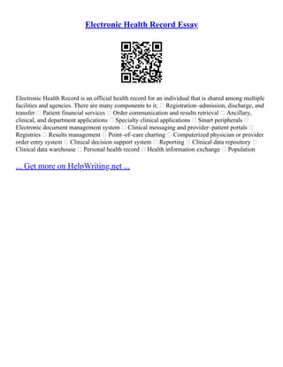 Electronic Health Record Essay
Electronic Health Record is an official health record for an individual that is shared among multiple
facilities and agencies. There are many components to it;  Registration–admission, discharge, and
transfer  Patient financial services  Order communication and results retrieval  Ancillary,
clinical, and department applications  Specialty clinical applications  Smart peripherals 
Electronic document management system  Clinical messaging and provider–patient portals 
Registries  Results management  Point–of–care charting  Computerized physician or provider
order entry system  Clinical decision support system  Reporting  Clinical data repository 
Clinical data warehouse  Personal health record  Health information exchange  Population
... Get more on HelpWriting.net ...
 