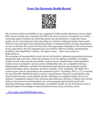 Essay On Electronic Health Record
The electronic health record (EHR) is a key component of HISs (health information system). While
HISs consist of much more, commonly the EHR is the focus of concern. Through the use of HISs,
contouring aspects of patient care and proper patient care documentation is required to ensure
quality care for every patient as well as providing an evaluation method and quality improvement.
While the long–term goal of all medical professionals is standardized HISs, currently organizations
are free to customize the system to fit the needs of the organization. Regardless of the system chosen
by any organization, the most important facets of an effective HIS are usability, interoperability,
scalability, and compatibility. Usability, "the degree of ease ... Show more content on
Helpwriting.net ...
The advantages of interoperability include, but are not limited to: enhanced communication between
departments and/or providers, improved continuity of care by enabling availability of complete
medical records, and to ease the accessibility of patient access. Disadvantages of interoperability
include, but are not limited to: privacy and/or confidentiality risks, non–compatible interfaces,
implementation difficulties, and lack of standardized designs that prevents sharing the needed
medical information (Kruse, Kothman, Anerobi & Abanaka, 2016). Scalability, "the ability for a
system to grow with an organization as the organization grows" (Acrobatiq, 2016, p. 15), is essential
for successful HIS. Without the ability to grow, an organization is limited to current abilities only,
which renders the entire system obsolete quickly. Advantages of scalability include, but are not
limited to: management support of new processes and expansions, efficiency of patient care with the
ability to record current essential medical care, and encouraged organizational growth with
upcoming technology changes. Disadvantages of scalability include, but are not limited to: lack of
technical support or knowledge to expand, potential security issues created by system
... Get more on HelpWriting.net ...
 
