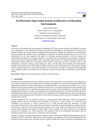 European Journal of Business and Management                                                              www.iiste.org
ISSN 2222-1905 (Paper) ISSN 2222-2839 (Online)
Vol 4, No.8, 2012


       An Electronic Supervision System Architecture in Education
                             Environments
                                                   Adnan Mustafa AlBar
                                          General Supervisor for e-Management
                                             Information systems Department
                                    Faculty of Computing & Information Technology
                                     King Abdulaziz University, Jeddah, Saudi Arabia
                                                 ambar@kau.edu.sa


Abstract
In current era, information and communication technologies (ICT) have become cheaper and affordable for almost
every organization. In the meantime, the huge involvement of technologies in the educational environment also
creating complex issues for the teachers and administrative supervisors. Making all information and communication
resources useable and available need a comprehensive training for the teachers and supervisors as well. As those
professionals are the main supporter and guider for upcoming growing generation. From the training and
communication perspective in this paper proposed a convenient way of communication by building an Electronic
Supervision System Architecture (ESSA). The main purpose behind ESSA is to build an educational collaborative
environment between supervisors and teachers which include several kinds of tasks to perform such as; skill
development, experience sharing, group meeting & tasks, and discussing about teaching and administrative
strategies. On the other side, it will provide the complete and open access to the supervisors to look after the working
of their teachers/employees by using ESSA interface. It will also make less effort to communicate with each other
which ultimately reduce the workload and will offer the assistance in their tasks by discussing in more efficient
manner.
Key words: E-Supervision, Education System, E-Supervision Architecture


1.   Introduction
Nowadays, ICT investment has become essential for almost every organization. The technology is for making more
work with less efforts but not too complex. In this study the major purpose is to describe the background of this field,
and propose the model for using the technology in an efficient manner in the educational environment. The way of
education also has been scattered in the different direction such as; on campus education and online education. But
the basic ideas behind of every education are learning which is based on active participation. As (Hong et al., 2009)
explained about learning is a series of contribution in several educational practices and common learning actions. It
described that the supervisor and teachers must use ICT components in the efficient manner to share more experience
and improve their working activities. Therefore, in this research focusing on ESSA to provide the platform for better
learning and less efforts.
Common components for any electronic systems are communication, online discussion, software and hardware
sharing, effective and fast environment and networking. At all there is a need of proper use, accessibility and
availability of all resources at anytime. (Stevenson et al., 1996) discussed about the importance of online
conversation between users of any educational environment. It describes the discussion between student to teacher,
and teacher to supervisor can be public and private depend on the issues which are talking about. Moreover, for
creating proper learning environment the major thing is that everybody must know about the use of technical
resources. As (Timothy et al., 2001) stated that “the instructors need to be comfortable and familiar with the
technology and the tools. Interactivity is a strong motivator to learning”.
Despite of existence of modern technologies in computer world, web-based and internet-based applications such as;
(MASACAD, 2007; BrainBank, 2006) presume more appropriate and appealing. Hence web based application are
generally useful for almost every electronic system (e-system). Within any e-system, collection of appropriate tools


                                                         140
 