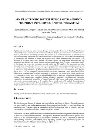 International Journal of Information Technology, Modeling and Computing (IJITMC) Vol.1,No.4, November 2013

AN ELECTRONIC SWITCH SENSOR WITH A POINTTO-POINT INTRUSIVE MONITORING SYSTEM
Adamu Murtala Zungeru, Haruna Isah, Paul Obafemi Abraham-Attah and Ahmad
Abubakar Sadiq
Department of Electrical and Electronics Engineering, Federal University of Technology,
Nigeria

ABSTRACT
Sophistications in theft and other criminal damages necessitates for the symbiotic blending of technology
with security needs. In this research, electronic switches in the form of sensors were used to implement a
point-to point intrusive monitoring system for the detection of an unauthorized access to commercial and
residential buildings. The system is a simple and reliable security system and uses switch sensor technology
to revolutionize the standards of living. The system is also simple, adaptable and cost-effective. It is
designed in six major units which include; the power supply, the input/sensor micro-switches, the
monitoring and indicator, the timing, the tone generation and output units. To ensure steady power supply
in the circuit, the power unit constitutes both the mains and DC supplies. The alarm unit are being
activated by the normally closed sensor micro-switches unit which is connected in an electronic/door mat
at both the entrance and exit of buildings. In order to facilitate easy location of the intruder, the exact point
of intrusion is being determined by the monitoring and indicator unit which constitutes the quad R/S flipflop IC and LED’s. The timing/tone generation unit is built on the 555 timer IC, in the Astable mode, which
output keeps changing as far as there is a breakage of the sensors. The output of the system is mainly the
LEDs and buzzer, which gives electrical light and audio signal to notify the owner of an intruder in the
building. Major design issues considered include; efficiency, portability, cost-effectiveness, durability,
compatibility as well as the availability of required materials. This system works on the principle of the
micro-switch sensor and dependent on the condition that an intruder entered through the door and stepped
in any one of the switches under the mat. Verification and validation of the system indicate compliances to
design specification hence the output requirements were met.

KEYWORDS
Security system, Automation, Electronic Switch, Sensors, Room Light, Electronic Circuit Design.

1. INTRODUCTION
Theft and criminal damage is a threat and cost to home and business. Hence, the need to protect
our homes, offices and business environment. Improvement in technology by man has shown that
knowledge and experience can be harmonized and refined to assist man to observe, perceive,
communicate, remember, calculate, reason, and protect himself.
Electronics, electrical, mechanical and/or chemical materials can be designed to serve or function
as detectors of intruder to our homes. Among these, Electronic intruder detection systems were
found to be the best that can provide cost-effective protection and act as a deterrent to intruders
while alerting household, staff and/or police depending on the design. Electronic systems can
function in two states. They are either analog or digital [1-3].
DOI : 10.5121/ijitmc.2013.1410

89

 