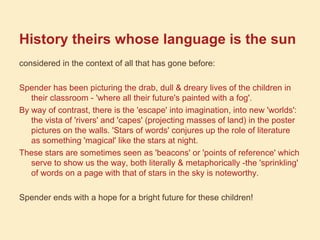 History theirs whose language is the sun
considered in the context of all that has gone before:
Spender has been picturing the drab, dull & dreary lives of the children in
their classroom - 'where all their future's painted with a fog'.
By way of contrast, there is the 'escape' into imagination, into new 'worlds':
the vista of 'rivers' and 'capes' (projecting masses of land) in the poster
pictures on the walls. 'Stars of words' conjures up the role of literature
as something 'magical' like the stars at night.
These stars are sometimes seen as 'beacons' or 'points of reference' which
serve to show us the way, both literally & metaphorically -the 'sprinkling'
of words on a page with that of stars in the sky is noteworthy.
Spender ends with a hope for a bright future for these children!
 
