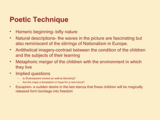 Poetic Technique
• Homeric beginning- lofty nature
• Natural descriptions- the waves in the picture are fascinating but
also reminiscent of the stirrings of Nationalism in Europe.
• Antithetical imagery-contrast between the condition of the children
and the subjects of their learning
• Metaphoric merger of the children with the environment in which
they live
• Implied questions
– Is Shakespeare wicked as well as liberating?
– Are the maps a temptation or hope for a new future?
• Escapism- a sudden desire in the last stanza that these children will be magically
released form bondage into freedom
 