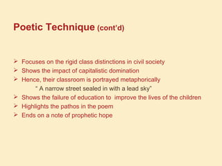 Poetic Technique (cont’d)
 Focuses on the rigid class distinctions in civil society
 Shows the impact of capitalistic domination
 Hence, their classroom is portrayed metaphorically
“ A narrow street sealed in with a lead sky”
 Shows the failure of education to improve the lives of the children
 Highlights the pathos in the poem
 Ends on a note of prophetic hope
 