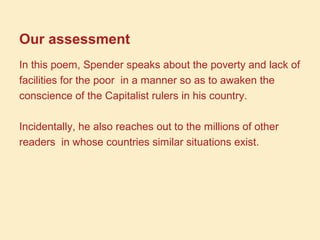 Our assessment
In this poem, Spender speaks about the poverty and lack of
facilities for the poor in a manner so as to awaken the
conscience of the Capitalist rulers in his country.
Incidentally, he also reaches out to the millions of other
readers in whose countries similar situations exist.
 