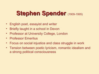 Stephen SpenderStephen Spender (1909-1995)
• English poet, essayist and writer
• Briefly taught in a school in Devon
• Professor at University College, London
• Professor Emeritus
• Focus on social injustice and class struggle in work
• Tension between poetic lyricism, romantic idealism and
a strong political consciousness
 