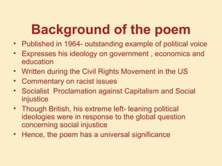 Background of the poem
• Published in 1964- outstanding example of political voice
• Expresses his ideology on government , economics and
education
• Written during the Civil Rights Movement in the US
• Commentary on racist issues
• Socialist Proclamation against Capitalism and Social
injustice
• Though British, his extreme left- leaning political
ideologies were in response to the global question
concerning social injustice
• Hence, the poem has a universal significance
 