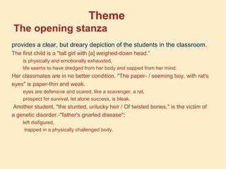 Theme
The opening stanza
provides a clear, but dreary depiction of the students in the classroom.
The first child is a "tall girl with [a] weighed-down head.“
is physically and emotionally exhausted,
life seems to have dredged from her body and sapped from her mind.
Her classmates are in no better condition. "The paper- / seeming boy, with rat's
eyes" is paper-thin and weak.
eyes are defensive and scared, like a scavenger, a rat.
prospect for survival, let alone success, is bleak.
Another student, "the stunted, unlucky heir / Of twisted bones," is the victim of
a genetic disorder.-"father's gnarled disease";
left disfigured,
trapped in a physically challenged body.
 