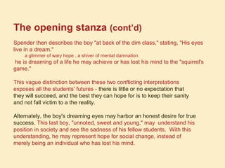 The opening stanza (cont’d)
Spender then describes the boy "at back of the dim class," stating, "His eyes
live in a dream."
a glimmer of wary hope , a shiver of mental damnation
he is dreaming of a life he may achieve or has lost his mind to the "squirrel's
game."
This vague distinction between these two conflicting interpretations
exposes all the students' futures - there is little or no expectation that
they will succeed, and the best they can hope for is to keep their sanity
and not fall victim to a the reality.
Alternately, the boy's dreaming eyes may harbor an honest desire for true
success. This last boy, "unnoted, sweet and young," may understand his
position in society and see the sadness of his fellow students. With this
understanding, he may represent hope for social change, instead of
merely being an individual who has lost his mind.
 