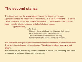 The second stanza
The children are from the lowest class; they are the children of the poor.
Spender describes the classroom and its contents.- It is full of "donations “ - of others'
capital The maps, books, and "Shakespeare's head" They are tools to hold them in
place , hope for a better existence and also help them escape
Spender writes,
... for these
Children, these windows, not this map, their world,
Where all their future's painted with a fog,
A narrow street sealed in with a lead sky
Far far from rivers, capes, and stars of words.
The "donations" may give a glimpse of some world to the students, but not of their world.
Their world is not pleasant – it is unpleasant. Their future is bleak, unknown, and
dreary.
The children in "An Elementary School Classroom in a Slum" are trapped by their social
and economic status as children of the have-nots.
 