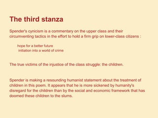The third stanza
Spender's cynicism is a commentary on the upper class and their
circumventing tactics in the effort to hold a firm grip on lower-class citizens :
hope for a better future
initiation into a world of crime
The true victims of the injustice of the class struggle: the children.
Spender is making a resounding humanist statement about the treatment of
children in this poem. It appears that he is more sickened by humanity's
disregard for the children than by the social and economic framework that has
doomed these children to the slums.
 