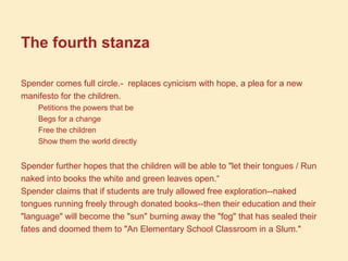 The fourth stanza
Spender comes full circle.- replaces cynicism with hope, a plea for a new
manifesto for the children.
Petitions the powers that be
Begs for a change
Free the children
Show them the world directly
Spender further hopes that the children will be able to "let their tongues / Run
naked into books the white and green leaves open.“
Spender claims that if students are truly allowed free exploration--naked
tongues running freely through donated books--then their education and their
"language" will become the "sun" burning away the "fog" that has sealed their
fates and doomed them to "An Elementary School Classroom in a Slum."
 