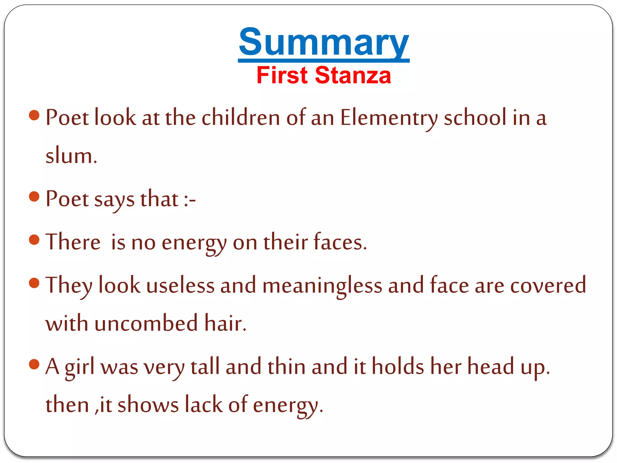 Summary
First Stanza
Poetlook at the children of an Elementry school in a
slum.
Poet says that :-
There is no energy on their faces.
They look useless and meaningless and face are covered
with uncombed hair.
A girl was very tall and thin and it holds her head up.
then ,it shows lack of energy.