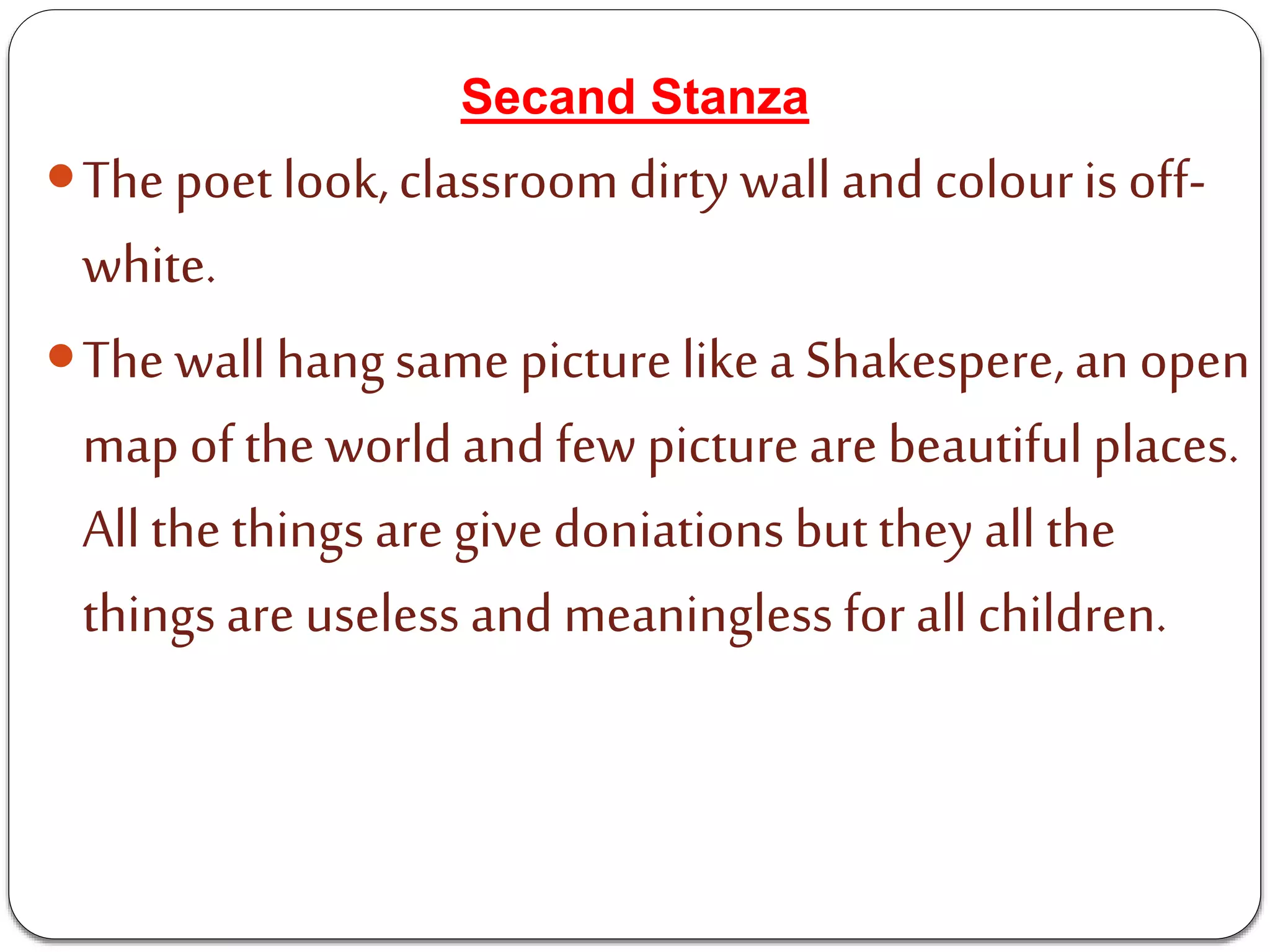Secand Stanza
The poetlook,classroom dirty wall and colouris off-
white.
The wall hangsame picturelikea Shakespere,an open
map ofthe worldand few pictureare beautifulplaces.
All thethings are givedoniationsbutthey all the
things are useless and meaningless forall children.