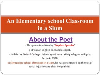 About the Poet
:- Thispoem is written by“Stephen Spender”
:- itwas an English poetandessayist.
:- heleft the OxfordCollegeUniversity withouttaking a degree and go to
Berlin in 1930.
In Elementary school classroom ina slum, he has conentrated on themes of
socialinjustice and class inequalities.
An Elementary school Classroom
in a Slum
 