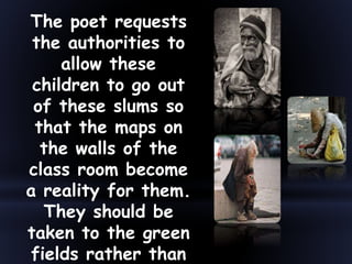 The poet requests
the authorities to
allow these
children to go out
of these slums so
that the maps on
the walls of the
class room become
a reality for them.
They should be
taken to the green
fields rather than
 