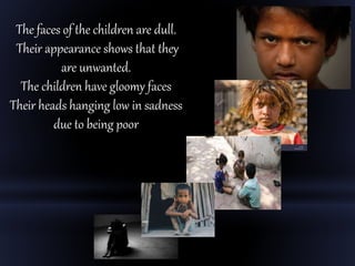 The faces of the children are dull.
Their appearance shows that they
are unwanted.
The children have gloomy faces
Their heads hanging low in sadness
due to being poor
 
