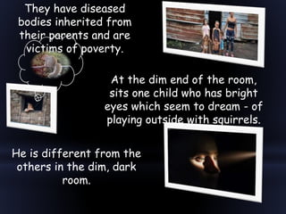 They have diseased
bodies inherited from
their parents and are
victims of poverty.
He is different from the
others in the dim, dark
room.
At the dim end of the room,
sits one child who has bright
eyes which seem to dream - of
playing outside with squirrels.
 