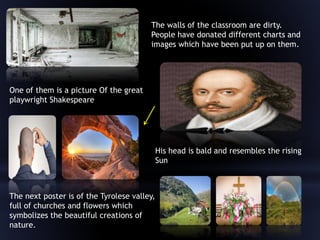The walls of the classroom are dirty.
People have donated different charts and
images which have been put up on them.
One of them is a picture Of the great
playwright Shakespeare
His head is bald and resembles the rising
Sun
The next poster is of the Tyrolese valley,
full of churches and flowers which
symbolizes the beautiful creations of
nature.
 