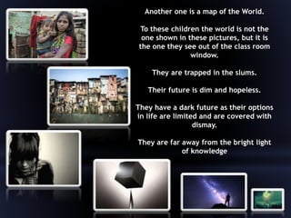 Another one is a map of the World.
To these children the world is not the
one shown in these pictures, but it is
the one they see out of the class room
window.
They are trapped in the slums.
Their future is dim and hopeless.
They have a dark future as their options
in life are limited and are covered with
dismay.
They are far away from the bright light
of knowledge
 