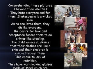 Comprehending these pictures
is beyond their abilities.
They hate everyone and for
them, Shakespeare is a wicked
man.
As no one loves them, they
dislike everyone.
the desire for love and
acceptance forces them to do
crimes like stealing.
The children are so skinny
that their clothes are like a
skin and their skeleton is
visible through them.
This is due to lack of
nutrition.
They have worn looking glasses
 