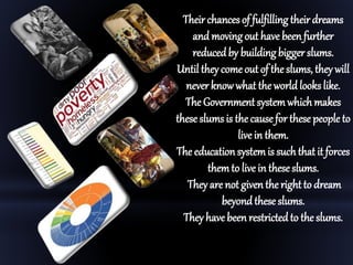 Their chances of fulfilling their dreams
and moving out have beenfurther
reducedby building bigger slums.
Until they come out of the slums, theywill
never knowwhat theworld lookslike.
The Governmentsystemwhichmakes
these slums is the causefor these people to
live in them.
The educationsystemis such that it forces
themto live in theseslums.
They are not giventhe rightto dream
beyondthese slums.
They havebeen restrictedto the slums.
 