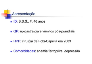Apresentação
 ID: S.S.S., F, 46 anos
 QP: epigastralgia e vômitos pós-prandiais
 HPP: cirurgia de Fobi-Capella em 2003
 Comorbidades: anemia ferropriva, depressão
 
