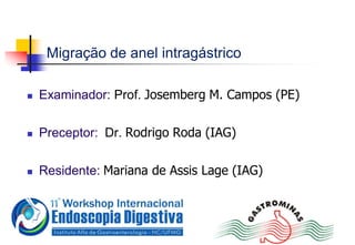 Migração de anel intragástrico
 Examinador: Prof. Josemberg M. Campos (PE)
 Preceptor: Dr. Rodrigo Roda (IAG)
 Residente: Mariana de Assis Lage (IAG)
 
