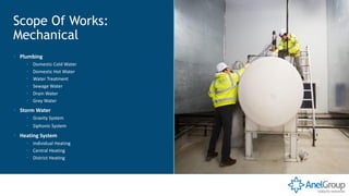 ▪ Plumbing
▪ Domestic Cold Water
▪ Domestic Hot Water
▪ Water Treatment
▪ Sewage Water
▪ Drain Water
▪ Grey Water
▪ Storm Water
▪ Gravity System
▪ Siphonic System
▪ Heating System
▪ Individual Heating
▪ Central Heating
▪ District Heating
Scope Of Works:
Mechanical
 